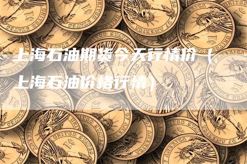 上海石油期货今天行情价（上海石油价格行情）