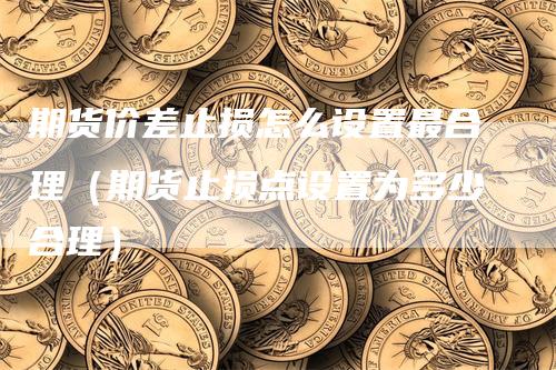 期货价差止损怎么设置最合理（期货止损点设置为多少合理）