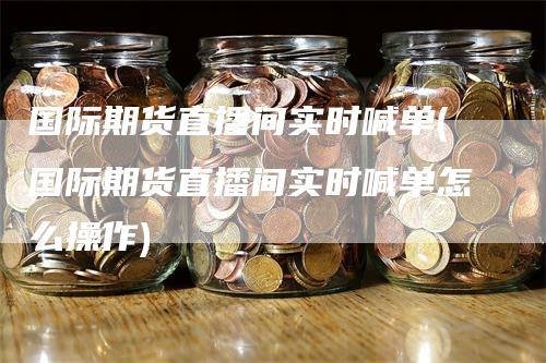 国际期货直播间实时喊单(国际期货直播间实时喊单怎么操作)