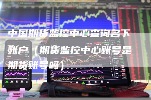 中国期货监控中心查询名下账户（期货监控中心账号是期货账号吗）