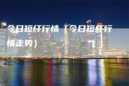 今日短纤行情（今日短纤行情走势）