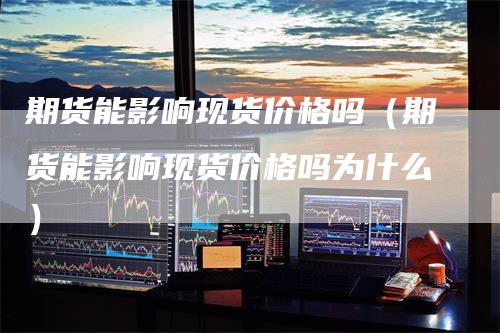 期货能影响现货价格吗（期货能影响现货价格吗为什么）