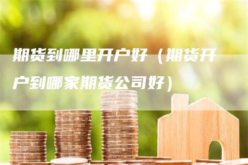 期货到哪里开户好（期货开户到哪家期货公司好）