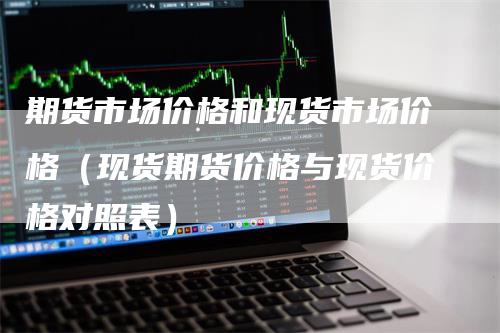 期货市场价格和现货市场价格（现货期货价格与现货价格对照表）