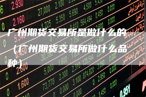 广州期货交易所是做什么的（广州期货交易所做什么品种）