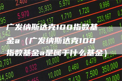 广发纳斯达克100指数基金a（广发纳斯达克100指数基金a是属于什么基金）
