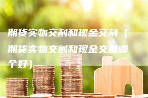 期货实物交割和现金交割（期货实物交割和现金交割哪个好）