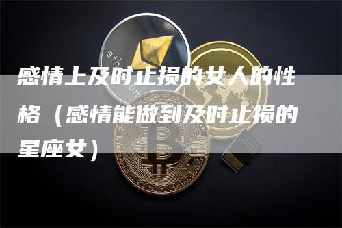 感情上及时止损的女人的性格（感情能做到及时止损的星座女）