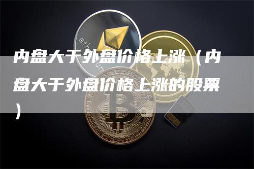 内盘大于外盘价格上涨（内盘大于外盘价格上涨的股票）