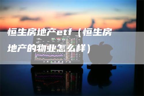 恒生房地产etf（恒生房地产的物业怎么样）