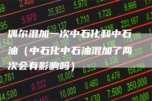 偶尔混加一次中石化和中石油（中石化中石油混加了两次会有影响吗）