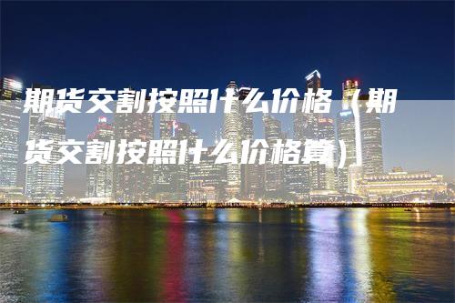 期货交割按照什么价格（期货交割按照什么价格算）