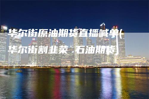 华尔街原油期货直播喊单(华尔街割韭菜 石油期货)