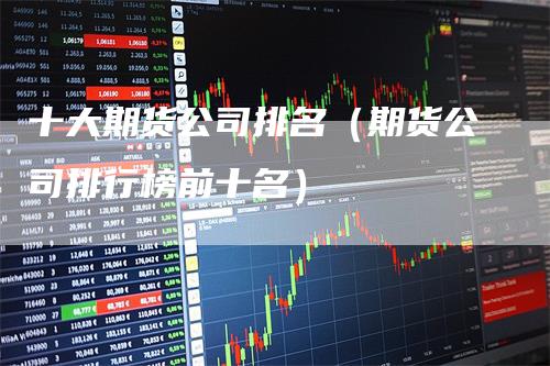 十大期货公司排名（期货公司排行榜前十名）