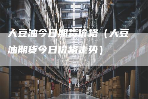 大豆油今日期货价格（大豆油期货今日价格走势）