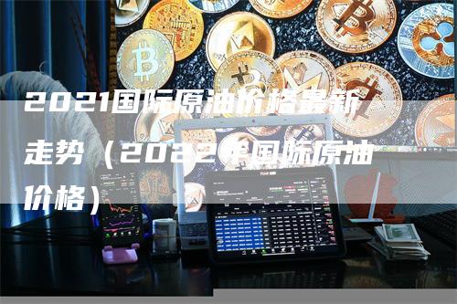 2021国际原油价格最新走势（2022年国际原油价格）