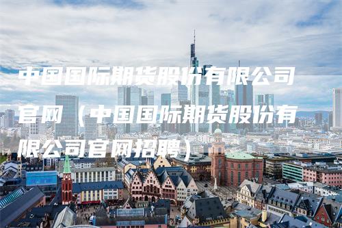 中国国际期货股份有限公司官网（中国国际期货股份有限公司官网招聘）