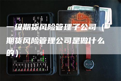 一级期货风险管理子公司（期货风险管理公司是做什么的）