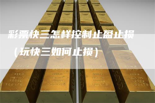彩票快三怎样控制止盈止损（玩快三如何止损）