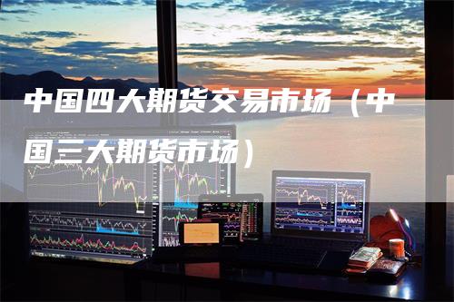 中国四大期货交易市场（中国三大期货市场）
