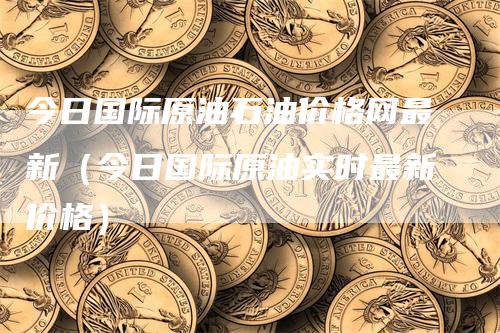 今日国际原油石油价格网最新（今日国际原油实时最新价格）