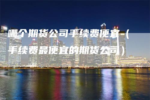 哪个期货公司手续费便宜（手续费最便宜的期货公司）