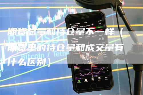 期货总量和持仓量不一样（期货里的持仓量和成交量有什么区别）