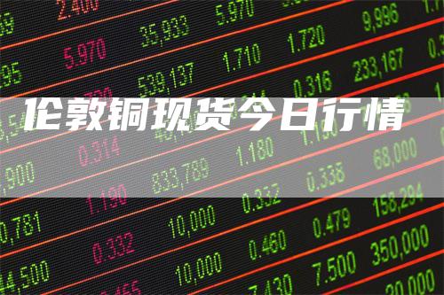 伦敦铜现货今日行情