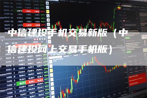 中信建投手机交易新版（中信建投网上交易手机版）