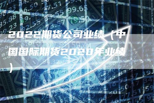 2022期货公司业绩（中国国际期货2020年业绩）