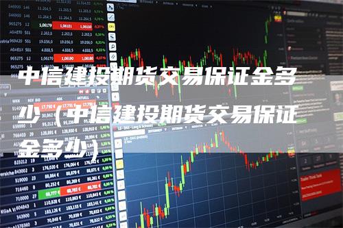 中信建投期货交易保证金多少（中信建投期货交易保证金多少）