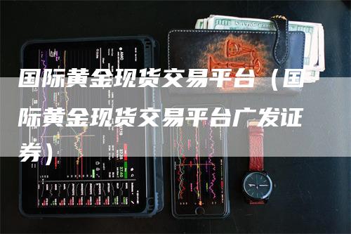 国际黄金现货交易平台（国际黄金现货交易平台广发证券）