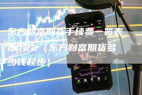 东方财富期货手续费一览表2022（东方财富期货多少钱起步）