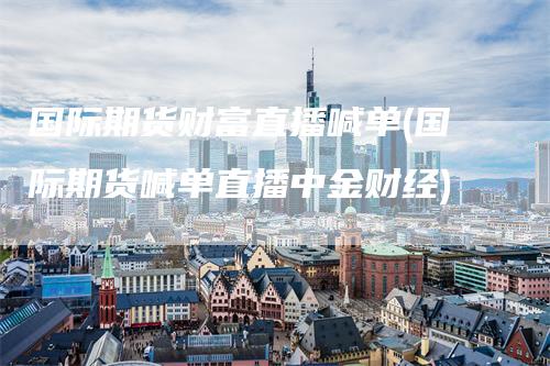 国际期货财富直播喊单(国际期货喊单直播中金财经)