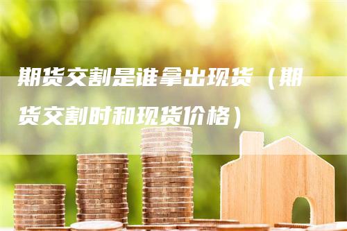 期货交割是谁拿出现货（期货交割时和现货价格）
