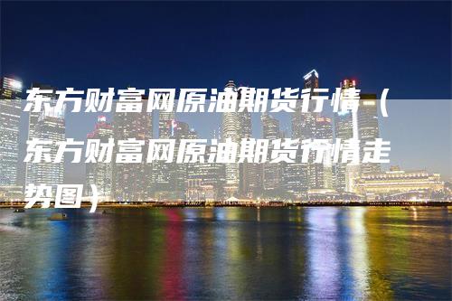 东方财富网原油期货行情（东方财富网原油期货行情走势图）
