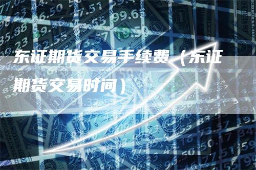 东证期货交易手续费（东证期货交易时间）