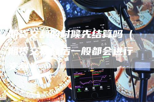 期货交割的时候先结算吗（期货交易最后一般都会进行交割）