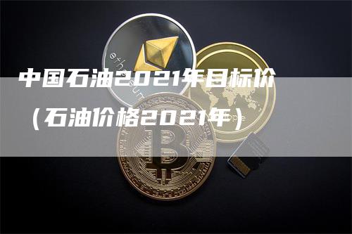 中国石油2021年目标价（石油价格2021年）