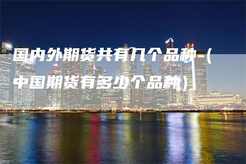 国内外期货共有几个品种（中国期货有多少个品种）