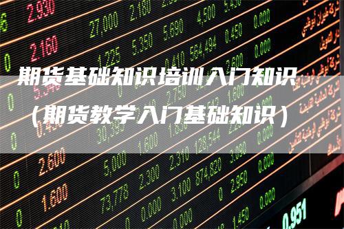 期货基础知识培训入门知识（期货教学入门基础知识）