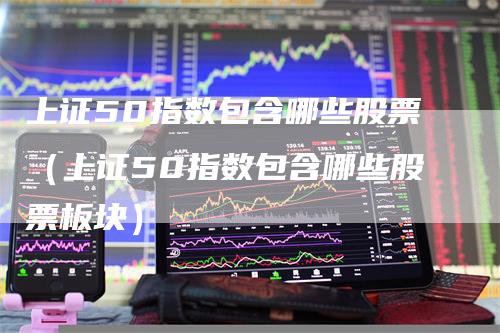 上证50指数包含哪些股票（上证50指数包含哪些股票板块）