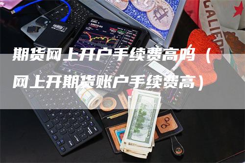 期货网上开户手续费高吗（网上开期货账户手续费高）