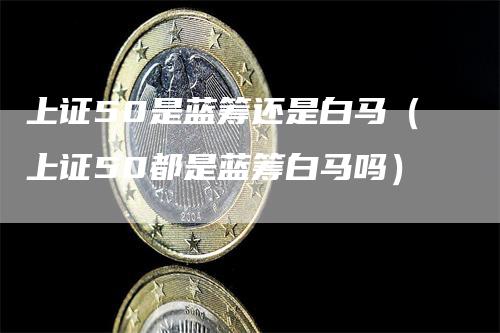 上证50是蓝筹还是白马（上证50都是蓝筹白马吗）