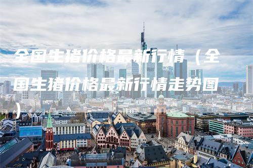 全国生猪价格最新行情（全国生猪价格最新行情走势图）