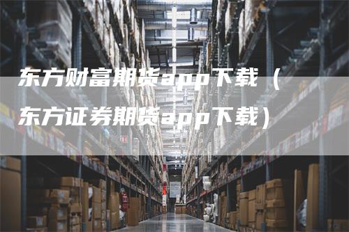 东方财富期货app下载（东方证券期货app下载）