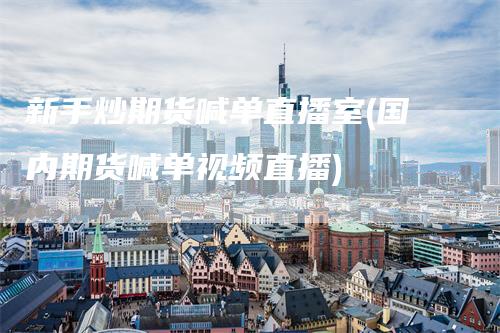 新手炒期货喊单直播室(国内期货喊单视频直播)