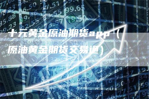 十元黄金原油期货app（原油黄金期货交易通）