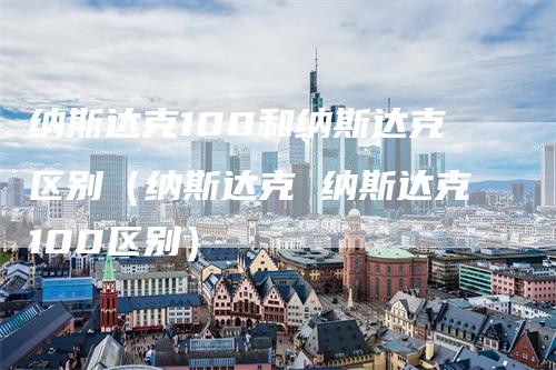 纳斯达克100和纳斯达克区别（纳斯达克 纳斯达克100区别）