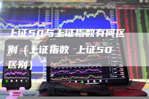 上证50与上证指数有何区别（上证指数 上证50 区别）